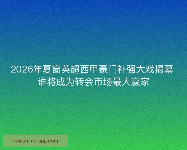 2026年夏窗英超西甲豪门补强大戏揭幕 谁将成为转会市场最大赢家