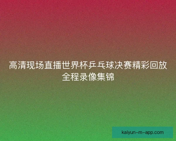 高清现场直播世界杯乒乓球决赛精彩回放全程录像集锦